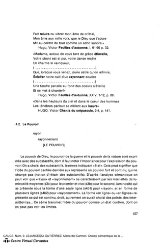 Fait reluire ou vibrer mon ame de cristal,
                    Mon ame aux mille voix, que le Dieu que j'adore
                    Mit au centre de tout comme un echo sonore.»
                        Hugo, Victor Feuilles d'automne, I, 61-66 p. 32.
                    «Madame, autour de vous tant de gráce étinceüe,
                    Votre chant est si pur, votre danse recele
                    Un charme si vainqueur,
                    (                                         )
                    Que, lorsque vous venez, jeune astre qu'on admire,
                    Éclairer notre nuit d'un rayonnant sourire
                    (                   •                        )




                    Une tendré pensée au fond des coeurs s'éveille
                    Et se met á chanter!»
                        Hugo, Victor Feuilles d'automne, XXIV, 1-12, p. 86.
                    «Dans les hauteurs du ciel et dans le coeur des hommes
                    Les ténébres partout se mélent aux lueurs»
                       HUGO, Victor Chants du crépuscule, 2-4, p. 141.



        4.2. Le Pouvoir

                    rayón
                        rayonnement
                            [LE POUVOIR]


             Le pouvoir de Dieu, le pouvoir de la guerre et le pouvoir de la nature sont expri-
        mes avec des substantifs, dont il faut noter l'importance pour l'expression du pou-
        voir: On a choisi des substantifs, lexémes indiquant «état». Cela peut signifier que
        l'idée du pouvoir cachee derriere eux représente un pouvoir fort et continu, qui ne
        change pas (notion d'«état» des substantifs). D'aprés l'analyse sémantique on
        peut voir que «rayón» et «rayonnement» se caractérisent par les intensités de lu-
        minositémoyenne(s3c) pour le premier et vive (s3b) pour le second, luminositéqui
        se présente sous la forme d'une seule ligne (s4b1) pour «rayón», et en forme de
        plusieurs Iignes(s4b2) pour «rayonnement». La forme «en ligne» ou «en lignes» re-
        présente ce qui est continu, droit, autrement on aurait choisi des points, des inter-
        mittences... Ce séme transmet l'idée du pouvoir comme un état continu, dont on
        ne peut pas voir les limites.

                                                                                           107




CAUCE. Núm. 9. LEJARCEGUI GUTIÉRREZ, María del Carmen. Champ sémantique de la ...
 