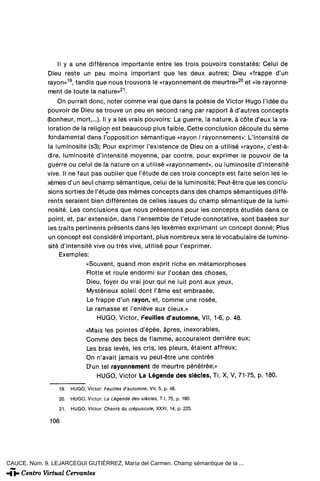 II y a une différence importante entre les trois pouvoirs constates: Celui de
              Dieu reste un peu moins important que les deux autres; Dieu «frappe d'un
              rayón»19, tandis que nous trouvons le «rayonnement de meurtre»20 et «le rayonne-
              ment de toute la nature»21.
                  On purrait done, noter comme vrai que dans la poésie de Victor Hugo l'idée du
              pouvoir de Dieu se trouve un peu en second rang par rapport á d'autres concepts
              (bonheur, mort,...). II y a les vrais pouvoirs: La guerre, la nature, á cote d'eux la va-
              loration de la religión est beaucoup plus faible. Cette conclusión découie du séme
              fundamental dans l'opposition sémantique «rayón / rayonnement»: L'intensité de
              la luminosite (s3); Pour exprimer l'existence de Dieu on a utilisé «rayón», c'est-á-
              dire, luminosite d'intensité moyenne, par contre, pour exprimer le pouvoir de la
              guerre ou celui de la nature on a utilisé «rayonnement», ou luminosite d'intensité
              vive. II ne faut pas oublier que l'étude de ees trois concepts est faite selon les le-
              xémes d'un seul champ sémantique, celui de la luminosite; Peut-étre que les conclu-
              slons sorties de l'étude des mémes concepts dans des champs sémantiques diffé-
              rents seraient bien différentes de celles issues du champ sémantique de la lumi-
              nosite. Les concluslons que nous présentons pour les concepts étudiés dans ce
              point, et, par extensión, dans l'ensemble de l'étude connotative, sont basées sur
              les traits pertinents présents dans les lexémes exprimant un concept donné; Plus
              un concept est consideré important, plus nombreux sera le vocabulaire de lumino-
              sité d'intensité vive ou tres vive, utilisé pour l'exprimer.
                  Exemples:
                               «Souvent, quand mon esprit riche en métamorphoses
                               Flotte et roule endormi sur l'océan des choses,
                               Dieu, foyer du vrai jour qui ne luit pont aux yeux,
                               Mystérieux soleil dont l'áme est embrasée,
                               Le frappe d'un rayón, et, comme une rosee,
                               Le ramasse et l'enléve aux cieux.»
                                   HUGO, Victor, Feuilles d'automne, Vil, 1-6, p. 48.
                               «Mais les pointes d'épée, ápres, inexorables,
                               Comme des bees de flamme, accouraient derriére eux;
                               Les bras leves, les cris, les pleurs, étaient affreux;
                               On n'avait jamáis vu peut-étre une contrée
                               D'un tel rayonnement de meurtre pénétrée;»
                                  HUGO, Victor La Légende des siécles, TI, X, V, 71-75, p. 180.
                  19.   HUGO, Victor: Feuilles d'automne, Vil, 5, p. 48.

                  20.   HUGO, Victor: La Légende des siécles, T.l, 75, p. 180.
                  21.   HUGO, Víctor: Chants du crépuscule, XXXI, 14, p. 225.

              108




CAUCE. Núm. 9. LEJARCEGUI GUTIÉRREZ, María del Carmen. Champ sémantique de la ...
 