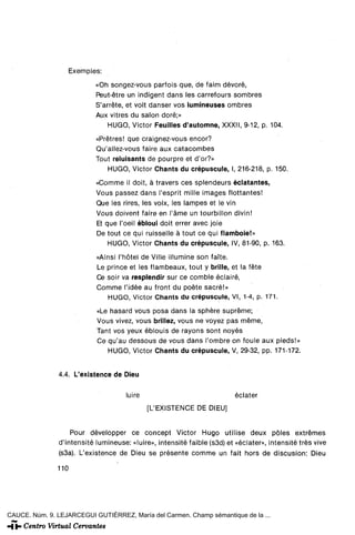 Exemples:
                           «Oh songez-vous parfois que, de faim devoré,
                           Peut-étre un indigent dans les carrefours sombres
                           S'arréte, et voit danser vos lumineuses ombres
                           Aux vitres du salón doré;»
                               HUGO, Víctor Feuilles d'automne, XXXII, 9-12, p. 104.
                           «Prétres! que craignez-vous encor?
                           Qu'allez-vous faire aux catacombes
                           Tout reluisants de pourpre et d'or?»
                              HUGO, Victor Chants du crépuscule, I, 216-218, p. 150.
                           «Comme il doit, á travers ees splendeurs éclatantes,
                           Vous passez dans l'esprit mille images flottantes!
                           Que les rires, les voix, les lampes et le vin
                           Vous doivent faire en l'áme un tourbillon divin!
                           Et que l'oeM ébloui doit errer avec joie
                           De tout ce qui ruisselle á tout ce qui flamboie!»
                               HUGO, Victor Chants du crépuscule, IV, 81-90, p. 163.
                           «Ainsi l'hótel de Ville ¡Ilumine son faite.
                           Le prince et les flambeaux, tout y brille, et la féte
                           Ce soir va resplendir sur ce comble éclairé,
                           Comme l'idée au front du poete sacre!»
                              HUGO, Victor Chants du crépuscule, VI, 1-4, p. 171.
                           «Le hasard vous posa dans la sphére supréme;
                           Vous vivez, vous brillez, vous ne voyez pas méme,
                           Tant vos yeux éblouis de rayons sont noyes
                           Ce qu'au dessous de vous dans l'ombre on foule aux pieds!»
                              HUGO, Victor Chants du crépuscule, V, 29-32, pp. 171-172.


               4.4. L'existence de Dieu

                                     luiré                               éclater
                                             [L'EXISTENCE DE DIEU]


                   Pour développer ce concept Victor Hugo utilise deux póles extremes
               d'intensité lumineuse: «luiré», intensité faible (s3d) et «éclater», ¡ntensité tres vive
               (s3a). L'existence de Dieu se présente comme un fait hors de discusión: Dieu

               110




CAUCE. Núm. 9. LEJARCEGUI GUTIÉRREZ, María del Carmen. Champ sémantique de la ...
 