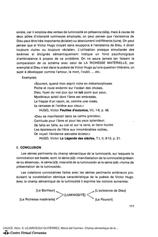 existe, car il emploie des verbes de luminosité en pfésence (s2a), mais á cause de
         deux póles d'intensité lumineuse employés, on peut penser que l'existence de
         Dieu peut étre tres importante (éclater) ou absolument indifférente (luiré). On peut
         penser que si Victor Hugo croyait sans soupcons á l'existence de Dieu, il dirait
         toujours «luiré» ou toujours «éclater». L'utilisation presque simultanee des
         lexémes si éloignés sémantiquement indique un fond psychologique
         d'ambivalence á propos de ce probléme. On ne saura jamáis (en faisant la
         comparaison de ce schéma avec celui de LA RICHESSE MATÉRIELLE, par
         exemple) si Dieu n'est dans la poésie de Victor Hugo qu'une question littéraire, un
         sujet á développer comme l'amour, la mort, l'oubli, ... etc.

             Exemples:
                     «Souvent, quand mon esprit riche en métamorphoses
                     Flotte et roule endormi sur l'océan des choses,
                     Dieu, foyer du vrai jour qui ne luit point aux yeux,
                     Mystérieux soleil dont l'áme est embrasée,
                     Le frappe d'un rayón, et, comme une rosee,
                     Le ramasse et l'enléve aux cieux.»
                         HUGO, Victor Feuilles d'automne, Vil, 1-6, p. 48.
                     «Dieu se manifestait dans sa calme grandeur,
                     Certitude pour l'ame et pour les yeux splendeur;
                     De faite en faTte, au ciel et sur la terre, et dans toutes
                     Les épaisseurs de l'étre aux innombrables voütes,
                     On voyait l'évidence adorable éclater;»
                         HUGO, Victor La Légende des siécles, T.l, II, 9-13, p. 21.

         5. CONCLUSIÓN
             Les sémes pertinents du champ sémantique de la luminosité, sur lesquels la
         connotation est basée, sont: le séme (s2): «manifestation de la luminosité (présen-
         ce ou absence)», le séme (s3): intensité de la luminosité» et le séme (s4): «forme de
         présentation de la luminosité».
            Les créations connotatives faites avec les sémes pertinents antérieurs pro-
         duisent la constellation sémique caractéristique de la poésie de Victor Hugo.
         Avec le champ sémantique de la luminosité il exprime les notions suivantes:

                       [Le Bonheur]                                [L'existence de Dieu]
                                        J^> [LUMINOSITÉ]     < ^
           [La Richesse matérielle] "                              [Le Pouvoir]

                                                                                           111




CAUCE. Núm. 9. LEJARCEGUI GUTIÉRREZ, María del Carmen. Champ sémantique de la ...
 