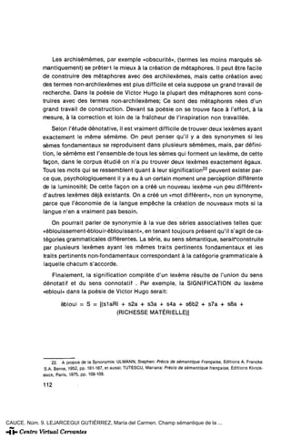 Les archisémémes, par exemple «obscurité», (termes les moins marqués sé-
             mantiquement) se prétert le mieux á la création de métaphores. II peut étre facile
             de construiré des métaphores avec des archilexémes, mais cette création avec
             des termes non-archilexémes est plus difficile et cela suppose un grand travail de
             recherche. Dans la poésie de Víctor Hugo la plupart des métaphores sont cons-
             truires avec des termes non-archilexémes; Ce sont des métaphores nées d'un
             grand travail de construction. Devant sa poésie on se trouve face á l'effort, á la
             mesure, á la correction et loin de la fraícheur de l'inspiration non travaillée.

                 Selon l'étude dénotative, il est vraiment difficile de trouver deux lexémes ayant
             exactement le méme séméme. On peut penser qu'il y a des synonymes si les
             sémes fondamentaux se reproduisent dans plusieurs sémémes, mais, par défini-
             tion, le séméme est l'ensemble de tous les sémes qui forment un lexéme, de cette
             fagon, dans le corpus étudié on n'a pu trouver deux lexémes exactement égaux.
             Tous les mots qui se ressemblent quant á leur significaron 22 peuvent exister par-
             ce que, psychologiquement il y a eu á un certain moment une percéption différente
             de la luminosité; De cette fagon on a creé un nouveau lexéme «un peu différent»
             d'autres lexémes déjá existants. On a creé un «mot différent», non un synonyme,
             parce que réconomie de la langue empéche la création de nouveaux mots si la
             langue n'en a vraiment pas besoin.

                  On pourrait parler de synonymie á la vue des series associatives telles que:
              «éblouissement-éblouir-éblouissant», en tenant toujours présent qu'il s'agit de ca-
              tégories grammaticales différentes. La serie, au sens sémantique, serait*construite
              par plusieurs lexémes ayant les mémes traits pertinents fondamentaux et les
              traits pertinents non-fondamentaux correspondant á la catégorie grammaticale á
              laquelle chacum s'accorde.
                 Finalement, la signification complete d'un lexéme resulte de l'union du sens
              dénotatif et du sens connotatif . Par exemple, la SIGNIFICATION du lexéme
              «ebloui» dans la poésie de Victor Hugo serait:

                     ébloui = S = [(siaRI + s2a + s3a + s4a + s6b2 + s7a + s8a +
                                         (RICHESSE MATÉRIELLE)]




                  22. A propos de la Synonymie: ULMANN, Stephen: Précls de sémantique Frangaise, Editions A. Francke
              S.A. Berne, 1952, pp. 181-187, et aussi: TUTESCU, Mariana: Précis de sémantique frangaise, Editions Klinck-
             sieck, París, 1975, pp. 108-109.

              112




CAUCE. Núm. 9. LEJARCEGUI GUTIÉRREZ, María del Carmen. Champ sémantique de la ...
 