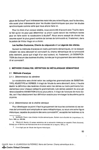 gique de Guiraud5 sont intéressantes mais tres peu scientifiques, sauf la derniére,
        elle aussi plus intéressante pour les études dyachroniques que pour les études
        synchroniques comme celle que nous allons faire ici.
            Pour le choix d'un corpus valable, nous avons été d'accord avec Trujillo dans
        le fait qu'on ne peut pas déterminer «a priori» quels seront les meilleurs textes
        pour en faire sortir le vocabulaire á étudier6. Nous avons essayé de choisir les
        oeuvres ayant le plus grand nombre de termes de luminosité et, finalement, dans
        la poésie de Victor Hugo on a choisi:

            Les feuilles d'automne, Chants du crépuscule et La Légende des siécles.
             Suivant la méthode d'analyse en traits pertinents sémantiques, on va essayer
        d'établir les sens dénotatif et connotatif du champ sémantique de la luminosité
        (tres restreint, parce quil s'agit d'un seul auteur), et, finalement, LA SIGNIFICA-
        TION de chacum des lexémes étudiés, formée par le groupement des sens dénota-
        tif et connotatif.


        2. MÉTHODE D'ANALYSE. DÉFINITION DU MÉTALANGAGE SÉMANTIQUE

        21. Méthode d'analyse
        2.1.1. Détermination du séméme
            Le vocabulaire sera divisé selon les catégorles grammaticales de SUBSTAN-
        TIFS, ADJECTIFS et VERBES. II s'agit de l'étude du sens dénotatif, done, il faudra
        établir la définition des lexémes choisis selon les sémes ou traits pertinents fon-
        damentaux pour chaqué catégorie grammaticale. Les sémes passent du plus gé-
        néral (classéme ANIMATION (s1)) au plus précis. II s'agit de l'analyse de mots iso-
        lés, car il faut absolument leur définition exacte pour envisager la deuxiéme partie
        ci-jointe.

        2.1.2. Détermination de la chame sémique
           Pour développer ce point il faut le groupement de tous les contextes oü les ter-
        mes de luminosité sont employés en sens métaphorique, ou sous une autre figure
        rhétorique, capable de produire des sens connotatifs 7 , exceptes les lexémes oü le

              5. GUIRAUD, Pierre: «Les champs morpho-sémantiques», Bulletin de la Soclété de Lingulstlque, Lll,
        París 1956, pp. 265-288.

            6. TRUJILLO, Ramón: El campo semántico de la valoración intelectual en español (Tesis Doctoral),
            do por el Servicio de Publicaciones de la Universidad de La laguna, 1970, p. 19.
             7.   II ne s'agit pas de l'étude des figures rhétoriques.

                                                                                                            93




CAUCE. Núm. 9. LEJARCEGUI GUTIÉRREZ, María del Carmen. Champ sémantique de la ...
 
