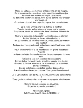 On ne les voit pas, ces femmes, on les devine, on les imagine,
Dans leur démarche, avec leurs petits pas et leurs petits gestes,
Tenant de leur main droite un pan de leur voile
Et de l’autre, écartant les doigts, levés au ciel comme pour chasser
un mauvais œil !
On tente de découvrir leur corps, leurs yeux, leur naturel sourire.
Je te verse un troisième vers de thé à la menthe !
Tu entends crier au loin, dans une langue que tu ignores,
Tu tentes de percer les mille secrets de ce monde de mille et mille
rêves !
Mais tu te contentes de l’accepter, comme tel, dans le silence !
Tant qu’il te baigne de ses mille splendeurs,
Tant qu’il te rend, de ces mille curiosités, avide, désireuse du beau
site insolite !
Tant que tes rêves grandissent, s’élargissent avec l’horizon de cette
oasis,
Pour, enfin embrasser la vie inscrite dans les grains de sable de
l’éternité.
La vie de ces belles femmes inconnues, de ces courageux hommes
pieux !
Habitant le seul coin serein qu’ils connaissent,
Dignes de leur humanité, belle, singulière, en paix, près du ciel,
Généreux et fiers de leurs biens, de leurs beauté, de leur culture,
Et moi, comme eux,
Que de cette tisane, aux belles recettes des ancêtres,
Aux arômes inoubliables, au coeur de l’étranger qu’ils enchantent,
Je te verse l’ultime vers de thé à la menthe, comme une belle entente
!
Tu en garderas mille et mille parfums de ce voyage au lointain désert
!
Comme les plus beaux de tes souvenirs,
Souvenirs, souvenirs, souvenirs !
Abdelmalek Aghzaf,
Café Venise, Ksar El-Kébir, le 13/06/2014.
 