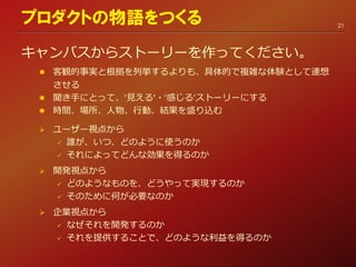 キャンバスからストーリーを作ってください。
 客観的事実と根拠を列挙するよりも、具体的で複雑な体験として連想
させる
 聞き手にとって、’見える’・’感じる’ストーリーにする
 時間、場所、人物、行動、結果を盛り込む
 ユーザー視点から
 誰が、いつ、どのように使うのか
 それによってどんな効果を得るのか
 開発視点から
 どのようなものを、どうやって実現するのか
 そのために何が必要なのか
 企業視点から
 なぜそれを開発するのか
 それを提供することで、どのような利益を得るのか
21
プロダクトの物語をつくる
 