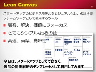 11
Lean Canvas
スタートアップのビジネスモデルをビジュアル化し、仮説検証
フレームワークとして利用するツール
顧客、解決、価値にフォーカス
とてもシンプルな1枚の絵
高速、簡潔、携帯性
今日は、スタートアップとしてではなく、
製品の開発戦略のテンプレートとして利用してみます
 