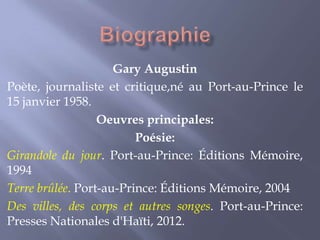 Gary Augustin
Poète, journaliste et critique,né au Port-au-Prince le
15 janvier 1958.
Oeuvres principales:
Poésie:
Girandole du jour. Port-au-Prince: Éditions Mémoire,
1994
Terre brûlée. Port-au-Prince: Éditions Mémoire, 2004
Des villes, des corps et autres songes. Port-au-Prince:
Presses Nationales d'Haïti, 2012.

 