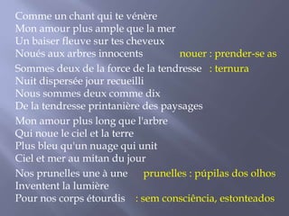 Comme un chant qui te vénère
Mon amour plus ample que la mer
Un baiser fleuve sur tes cheveux
Noués aux arbres innocents
nouer : prender-se as
Sommes deux de la force de la tendresse : ternura
Nuit dispersée jour recueilli
Nous sommes deux comme dix
De la tendresse printanière des paysages
Mon amour plus long que l'arbre
Qui noue le ciel et la terre
Plus bleu qu'un nuage qui unit
Ciel et mer au mitan du jour
Nos prunelles une à une prunelles : púpilas dos olhos
Inventent la lumière
Pour nos corps étourdis : sem consciência, estonteados

 