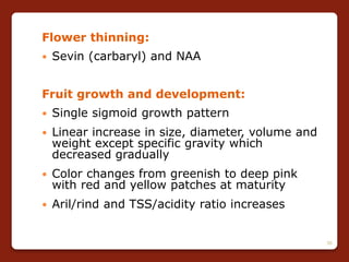 36
Flower thinning:
 Sevin (carbaryl) and NAA
Fruit growth and development:
 Single sigmoid growth pattern
 Linear increase in size, diameter, volume and
weight except specific gravity which
decreased gradually
 Color changes from greenish to deep pink
with red and yellow patches at maturity
 Aril/rind and TSS/acidity ratio increases
 