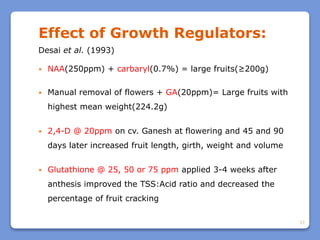 37
Effect of Growth Regulators:
Desai et al. (1993)
 NAA(250ppm) + carbaryl(0.7%) = large fruits(≥200g)
 Manual removal of flowers + GA(20ppm)= Large fruits with
highest mean weight(224.2g)
 2,4-D @ 20ppm on cv. Ganesh at flowering and 45 and 90
days later increased fruit length, girth, weight and volume
 Glutathione @ 25, 50 or 75 ppm applied 3-4 weeks after
anthesis improved the TSS:Acid ratio and decreased the
percentage of fruit cracking
 