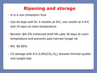 40
Ripening and storage
 It is a non climacteric fruit
 Can be kept well for 2 months at 0oC, one month at 4.5oC
and 15 days at room temperature
 Bavistin @0.2% enhanced shelf life upto 30 days at room
temperature and prevents post harvest fungal rot
 RH: 80-85%
 CA storage with 6.0:3.0%(CO2:O2) showed minimal quality
and weight loss
 