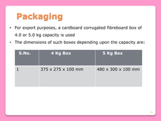 61
Packaging
• For export purposes, a cardboard corrugated fibreboard box of
4.0 or 5.0 kg capacity is used
• The dimensions of such boxes depending upon the capacity are:
S.No. 4 Kg Box 5 Kg Box
1 375 x 275 x 100 mm 480 x 300 x 100 mm
 