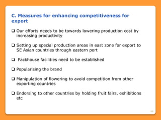 68
C. Measures for enhancing competitiveness for
export
 Our efforts needs to be towards lowering production cost by
increasing productivity
 Setting up special production areas in east zone for export to
SE Asian countries through eastern port
 Packhouse facilities need to be established
 Popularising the brand
 Manipulation of flowering to avoid competition from other
exporting countries
 Endorsing to other countries by holding fruit fairs, exhibitions
etc
 