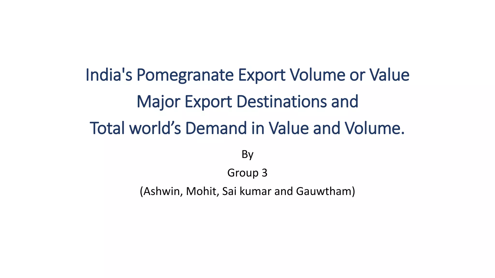 By
Group 3
(Ashwin, Mohit, Sai kumar and Gauwtham)
India's Pomegranate Export Volume or Value
Major Export Destinations and
Total world’s Demand in Value and Volume.
 