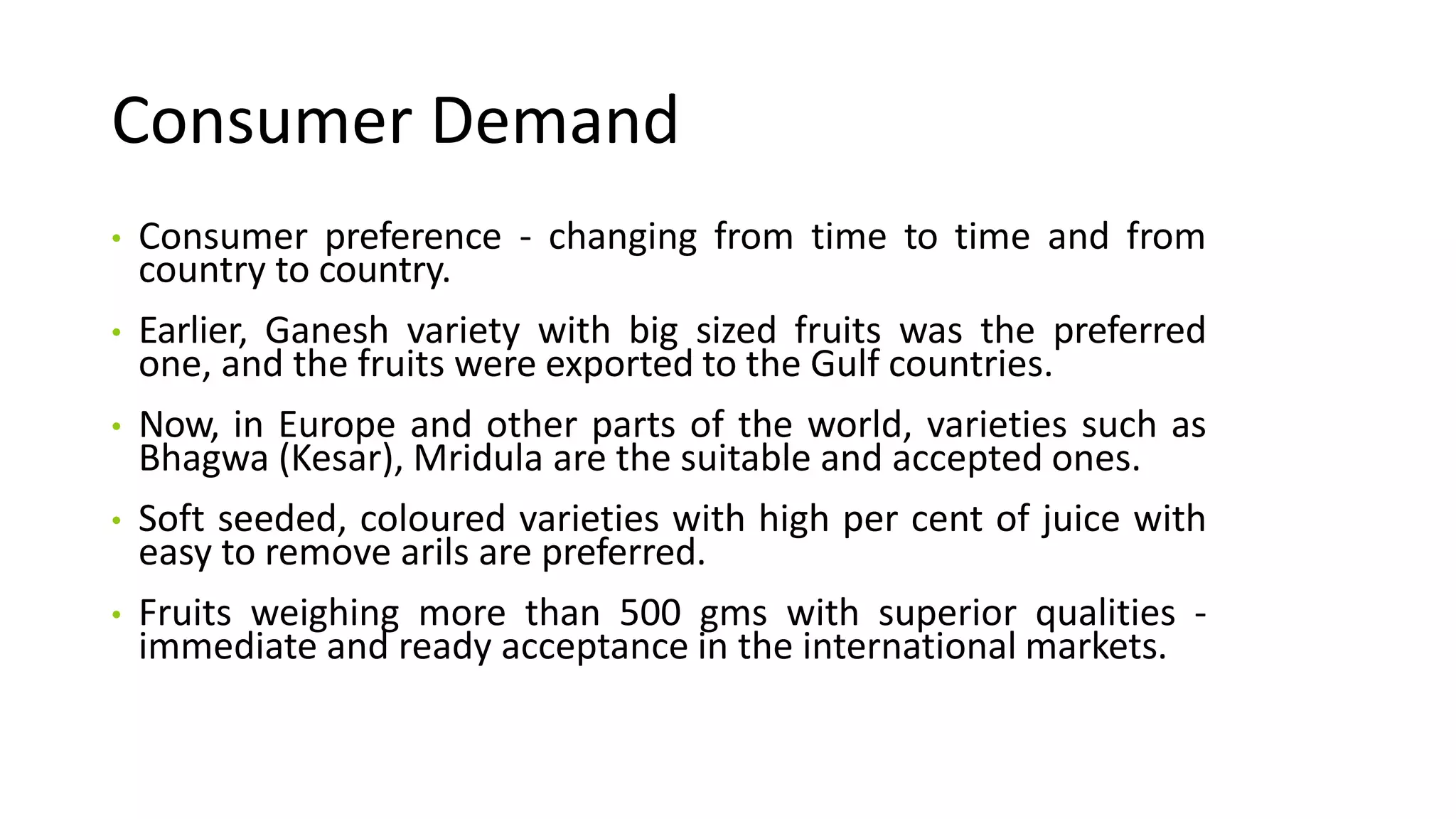 Consumer Demand
• Consumer preference - changing from time to time and from
country to country.
• Earlier, Ganesh variety with big sized fruits was the preferred
one, and the fruits were exported to the Gulf countries.
• Now, in Europe and other parts of the world, varieties such as
Bhagwa (Kesar), Mridula are the suitable and accepted ones.
• Soft seeded, coloured varieties with high per cent of juice with
easy to remove arils are preferred.
• Fruits weighing more than 500 gms with superior qualities -
immediate and ready acceptance in the international markets.
 