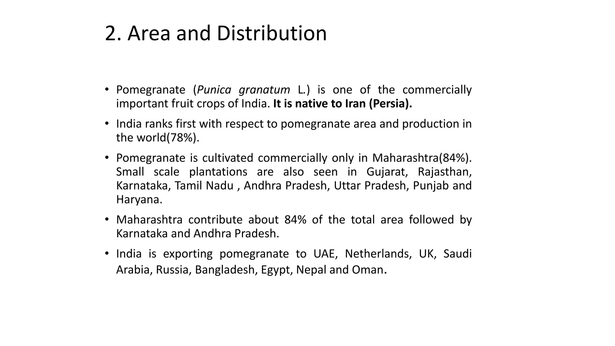 2. Area and Distribution
• Pomegranate (Punica granatum L.) is one of the commercially
important fruit crops of India. It is native to Iran (Persia).
• India ranks first with respect to pomegranate area and production in
the world(78%).
• Pomegranate is cultivated commercially only in Maharashtra(84%).
Small scale plantations are also seen in Gujarat, Rajasthan,
Karnataka, Tamil Nadu , Andhra Pradesh, Uttar Pradesh, Punjab and
Haryana.
• Maharashtra contribute about 84% of the total area followed by
Karnataka and Andhra Pradesh.
• India is exporting pomegranate to UAE, Netherlands, UK, Saudi
Arabia, Russia, Bangladesh, Egypt, Nepal and Oman.
 
