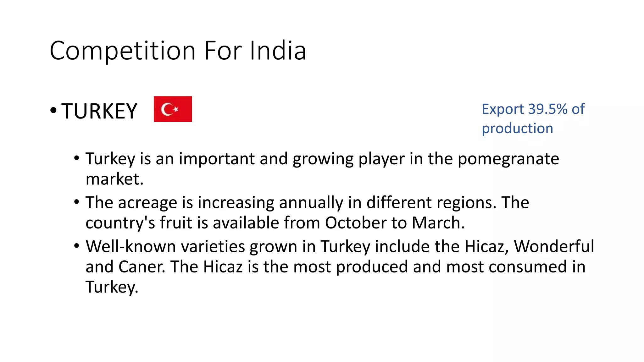Competition For India
• TURKEY
• Turkey is an important and growing player in the pomegranate
market.
• The acreage is increasing annually in different regions. The
country's fruit is available from October to March.
• Well-known varieties grown in Turkey include the Hicaz, Wonderful
and Caner. The Hicaz is the most produced and most consumed in
Turkey.
Export 39.5% of
production
 