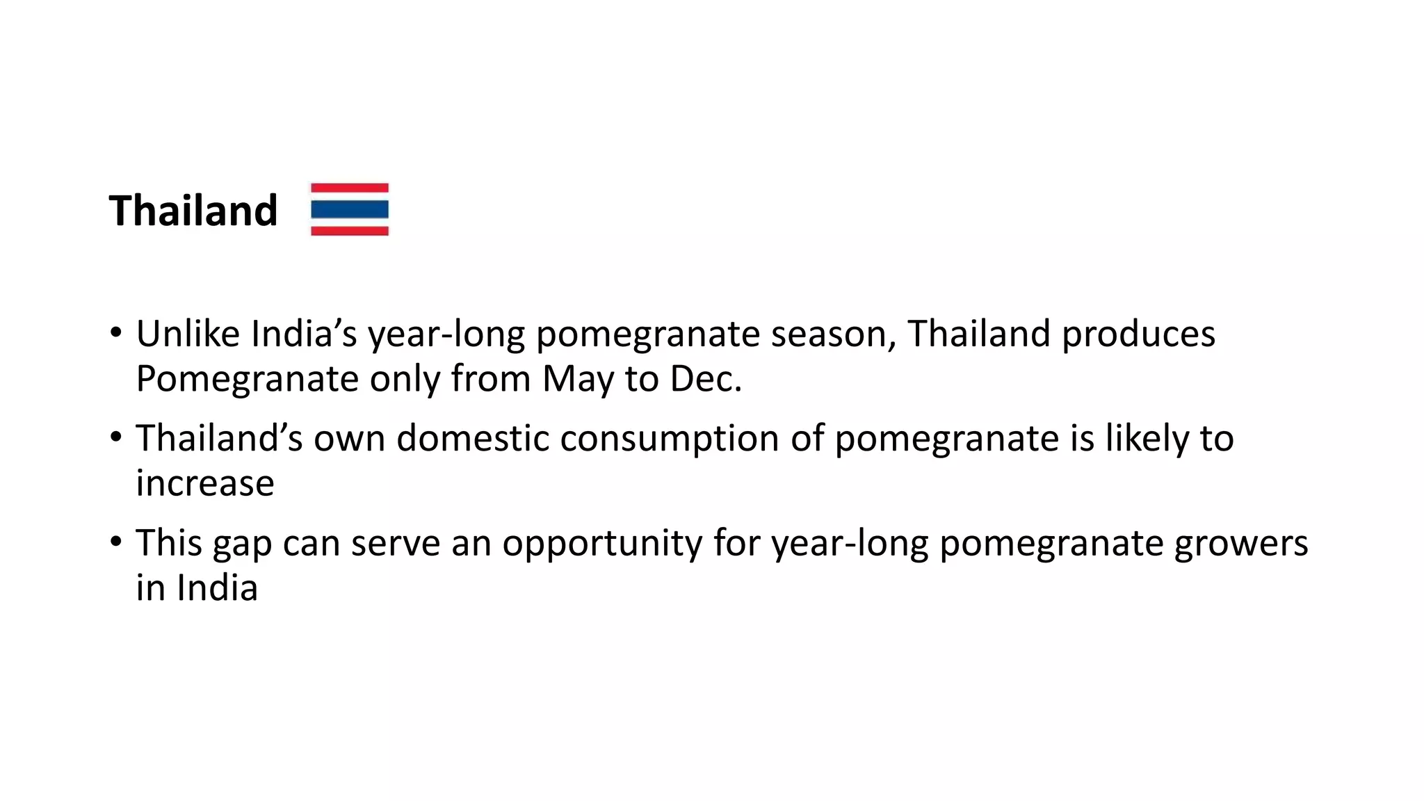 Thailand
• Unlike India’s year-long pomegranate season, Thailand produces
Pomegranate only from May to Dec.
• Thailand’s own domestic consumption of pomegranate is likely to
increase
• This gap can serve an opportunity for year-long pomegranate growers
in India
 