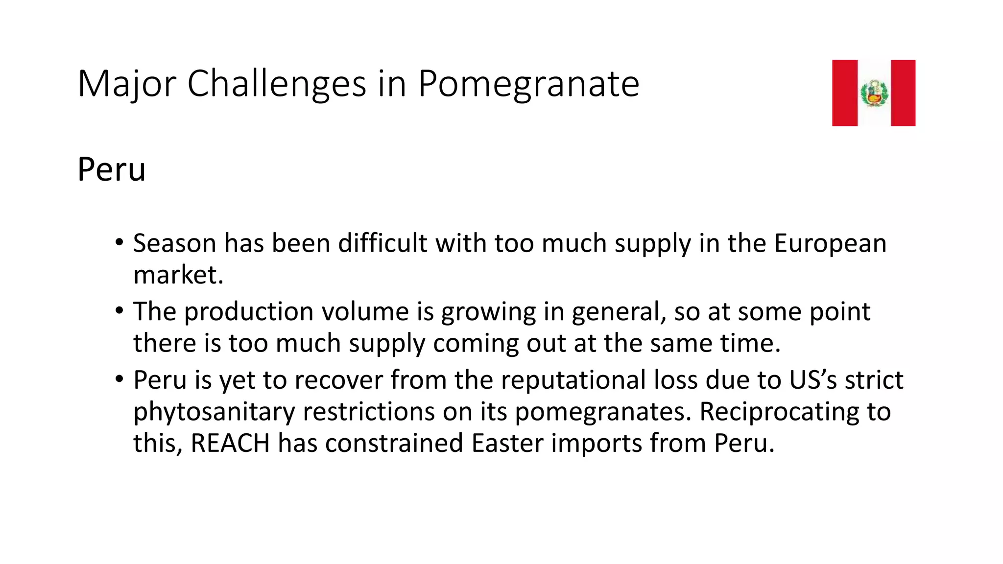Major Challenges in Pomegranate
Peru
• Season has been difficult with too much supply in the European
market.
• The production volume is growing in general, so at some point
there is too much supply coming out at the same time.
• Peru is yet to recover from the reputational loss due to US’s strict
phytosanitary restrictions on its pomegranates. Reciprocating to
this, REACH has constrained Easter imports from Peru.
 