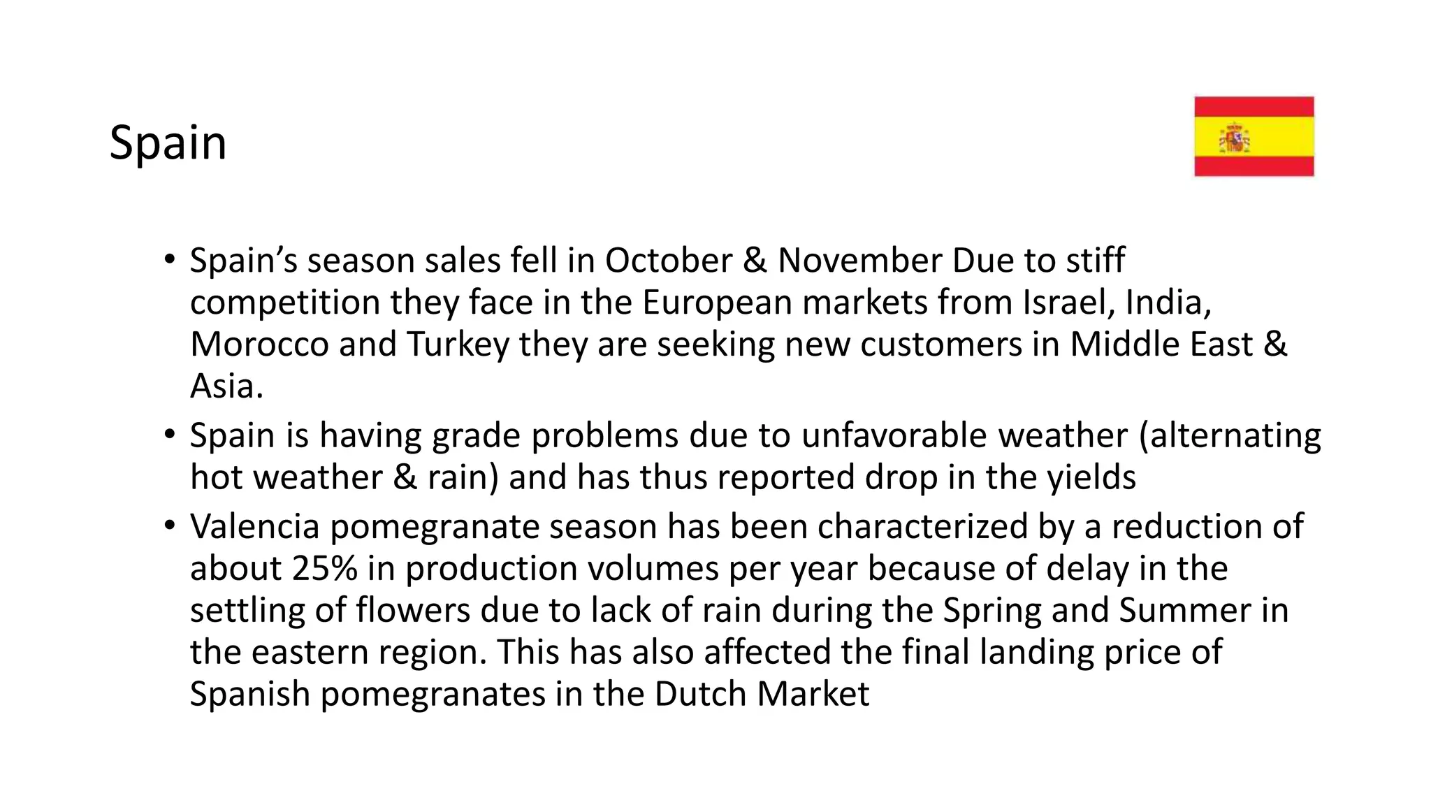 Spain
• Spain’s season sales fell in October & November Due to stiff
competition they face in the European markets from Israel, India,
Morocco and Turkey they are seeking new customers in Middle East &
Asia.
• Spain is having grade problems due to unfavorable weather (alternating
hot weather & rain) and has thus reported drop in the yields
• Valencia pomegranate season has been characterized by a reduction of
about 25% in production volumes per year because of delay in the
settling of flowers due to lack of rain during the Spring and Summer in
the eastern region. This has also affected the final landing price of
Spanish pomegranates in the Dutch Market
 