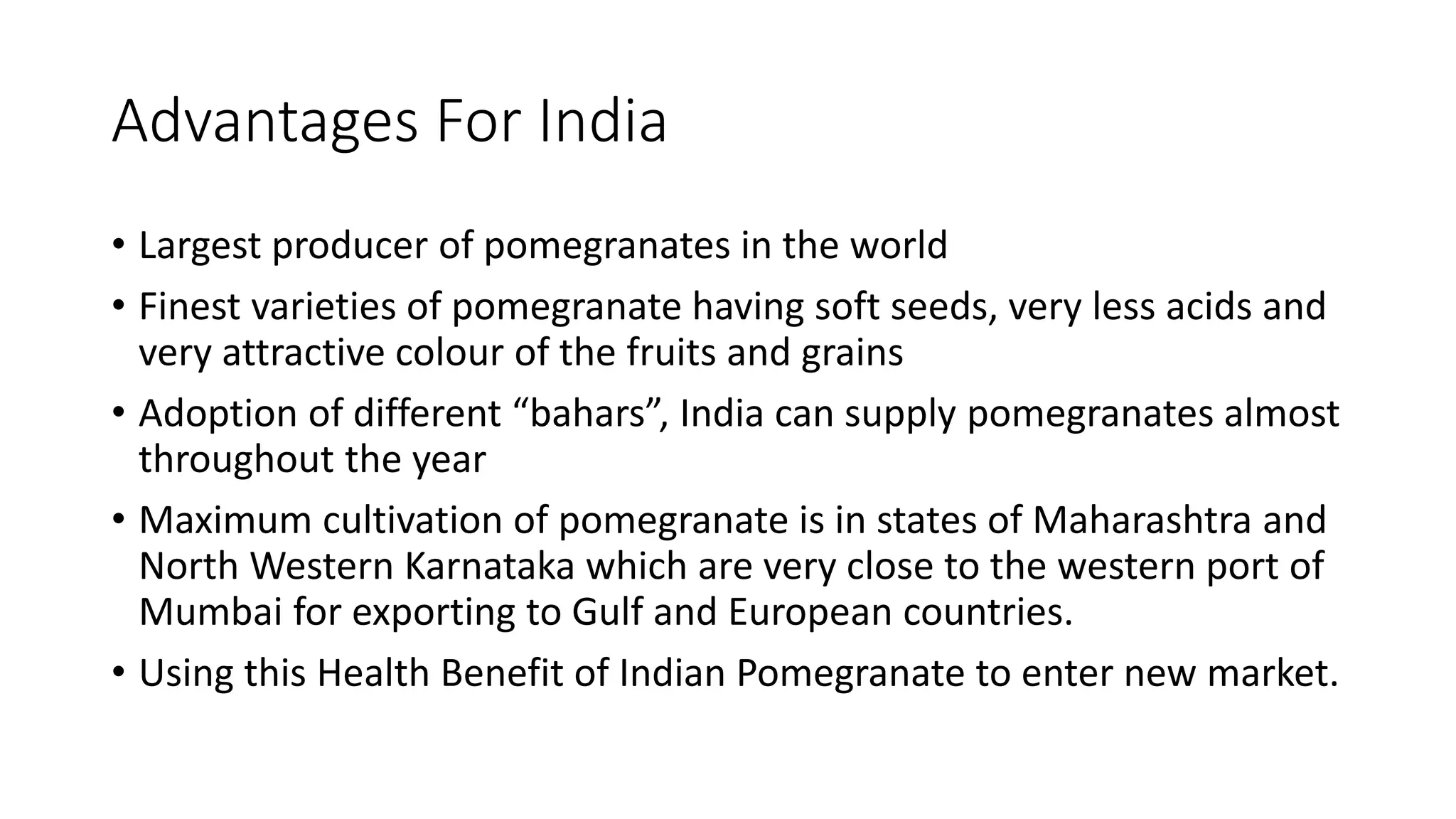 Advantages For India
• Largest producer of pomegranates in the world
• Finest varieties of pomegranate having soft seeds, very less acids and
very attractive colour of the fruits and grains
• Adoption of different “bahars”, India can supply pomegranates almost
throughout the year
• Maximum cultivation of pomegranate is in states of Maharashtra and
North Western Karnataka which are very close to the western port of
Mumbai for exporting to Gulf and European countries.
• Using this Health Benefit of Indian Pomegranate to enter new market.
 