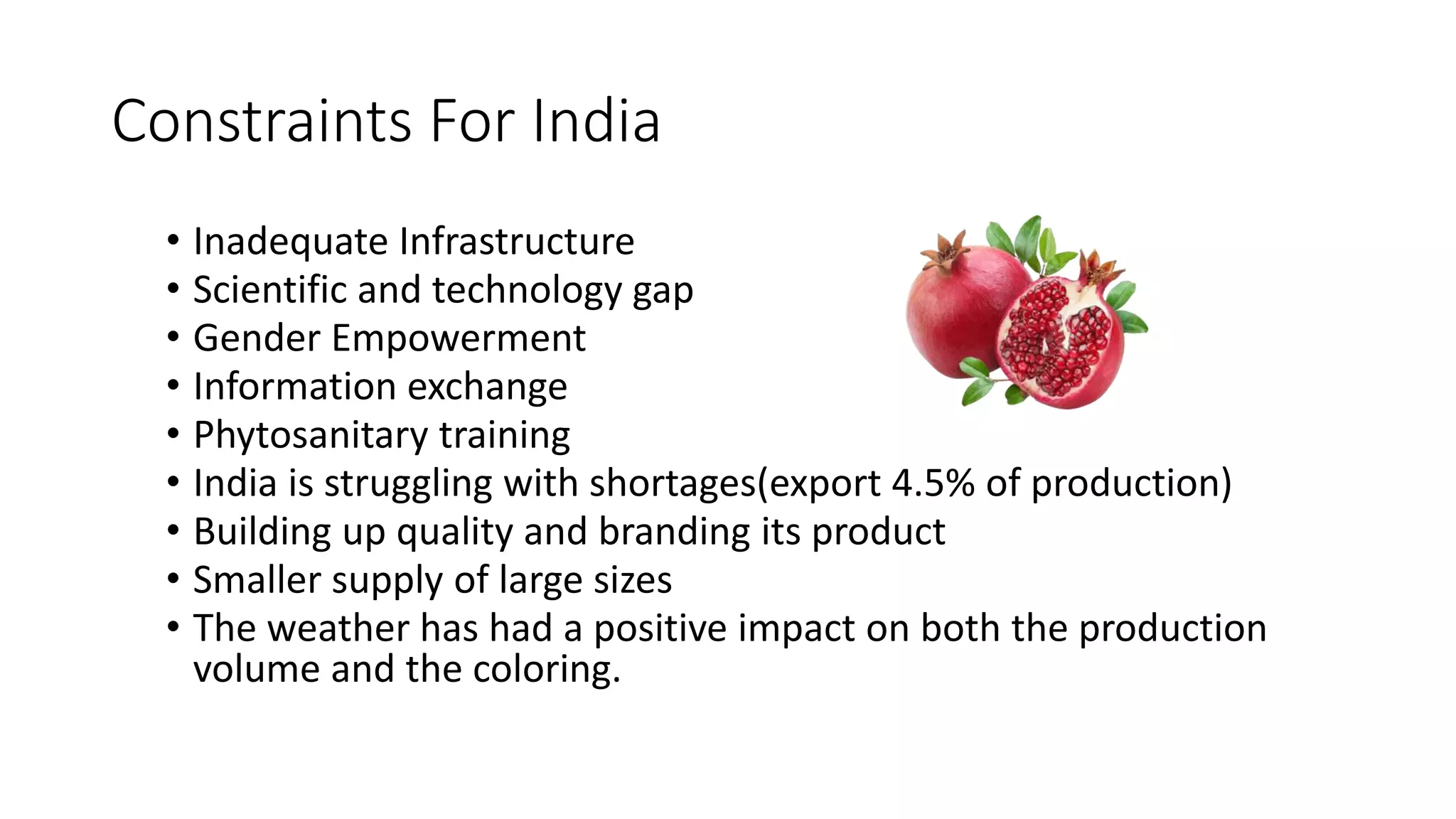 Constraints For India
• Inadequate Infrastructure
• Scientific and technology gap
• Gender Empowerment
• Information exchange
• Phytosanitary training
• India is struggling with shortages(export 4.5% of production)
• Building up quality and branding its product
• Smaller supply of large sizes
• The weather has had a positive impact on both the production
volume and the coloring.
 