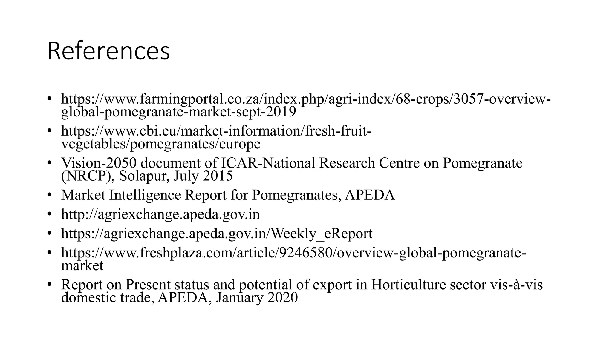 References
• https://www.farmingportal.co.za/index.php/agri-index/68-crops/3057-overview-
global-pomegranate-market-sept-2019
• https://www.cbi.eu/market-information/fresh-fruit-
vegetables/pomegranates/europe
• Vision-2050 document of ICAR-National Research Centre on Pomegranate
(NRCP), Solapur, July 2015
• Market Intelligence Report for Pomegranates, APEDA
• http://agriexchange.apeda.gov.in
• https://agriexchange.apeda.gov.in/Weekly_eReport
• https://www.freshplaza.com/article/9246580/overview-global-pomegranate-
market
• Report on Present status and potential of export in Horticulture sector vis-à-vis
domestic trade, APEDA, January 2020
 