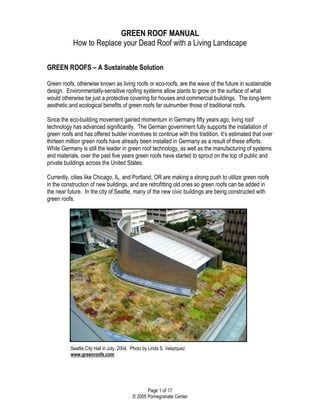 GREEN ROOF MANUAL
            How to Replace your Dead Roof with a Living Landscape

GREEN ROOFS – A Sustainable Solution

Green roofs, otherwise known as living roofs or eco-roofs, are the wave of the future in sustainable
design. Environmentally-sensitive roofing systems allow plants to grow on the surface of what
would otherwise be just a protective covering for houses and commercial buildings. The long-term
aesthetic and ecological benefits of green roofs far outnumber those of traditional roofs.

Since the eco-building movement gained momentum in Germany fifty years ago, living roof
technology has advanced significantly. The German government fully supports the installation of
green roofs and has offered builder incentives to continue with this tradition. It’s estimated that over
thirteen million green roofs have already been installed in Germany as a result of these efforts.
While Germany is still the leader in green roof technology, as well as the manufacturing of systems
and materials, over the past five years green roofs have started to sprout on the top of public and
private buildings across the United States.

Currently, cities like Chicago, IL, and Portland, OR are making a strong push to utilize green roofs
in the construction of new buildings, and are retrofitting old ones so green roofs can be added in
the near future. In the city of Seattle, many of the new civic buildings are being constructed with
green roofs.




          Seattle City Hall in July, 2004. Photo by Linda S. Velazquez
          www.greenroofs.com




                                                 Page 1 of 17
                                          © 2005 Pomegranate Center
 