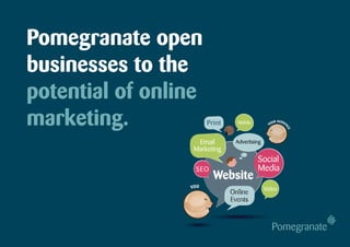 Pomegranate open
businesses to the
potential of online
marketing.             Print     Mobile         YO
                                                   U   R AU D I E
                                                                    N




                                                                    CE
                   Email        Advertising
                  Marketing
                                          Social
                  SEO                     Media
                         Website
                 YOU                          Video
                               Online
                               Events
 