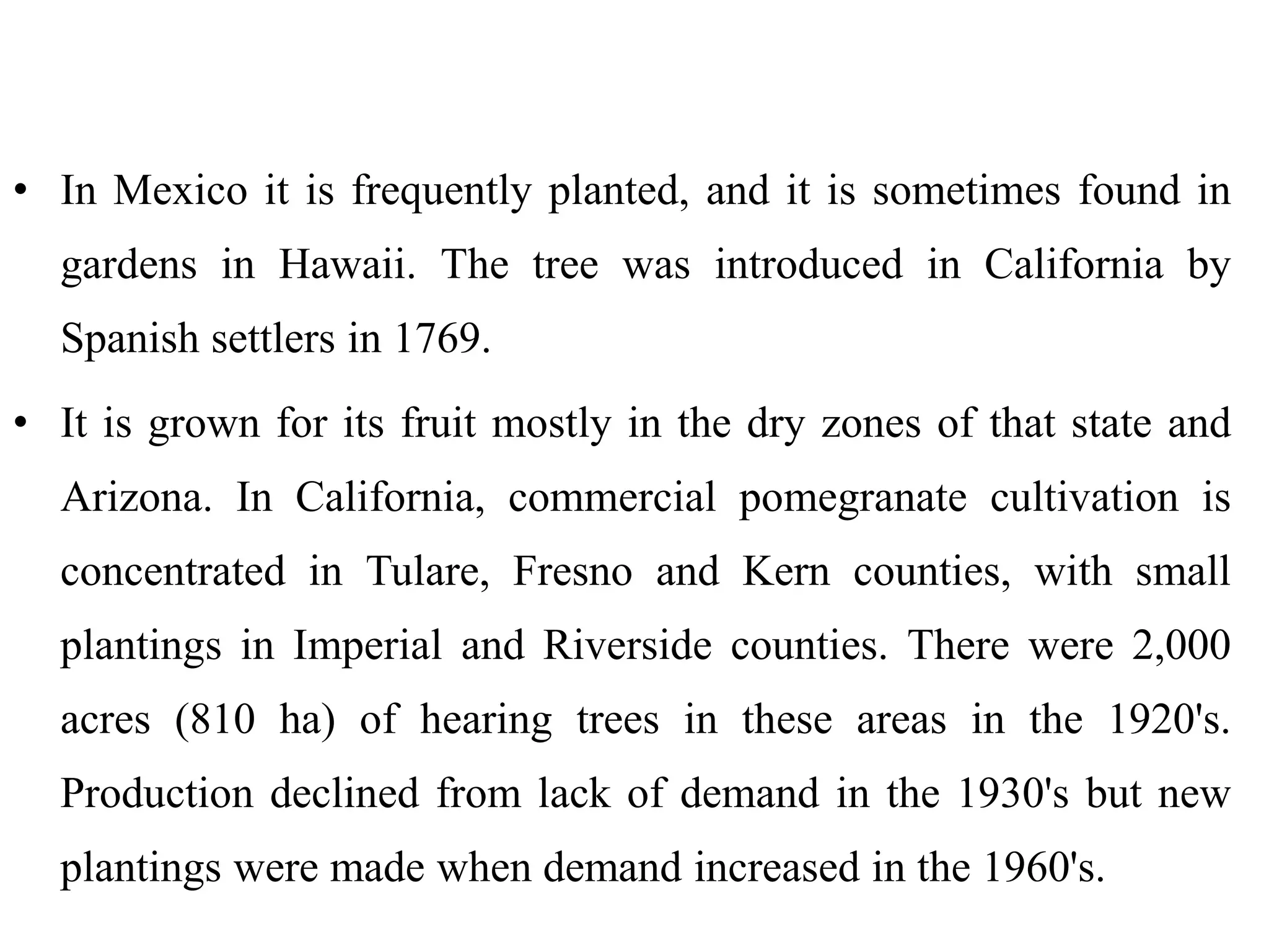 • In Mexico it is frequently planted, and it is sometimes found in
gardens in Hawaii. The tree was introduced in California by
Spanish settlers in 1769.
• It is grown for its fruit mostly in the dry zones of that state and
Arizona. In California, commercial pomegranate cultivation is
concentrated in Tulare, Fresno and Kern counties, with small
plantings in Imperial and Riverside counties. There were 2,000
acres (810 ha) of hearing trees in these areas in the 1920's.
Production declined from lack of demand in the 1930's but new
plantings were made when demand increased in the 1960's.
 