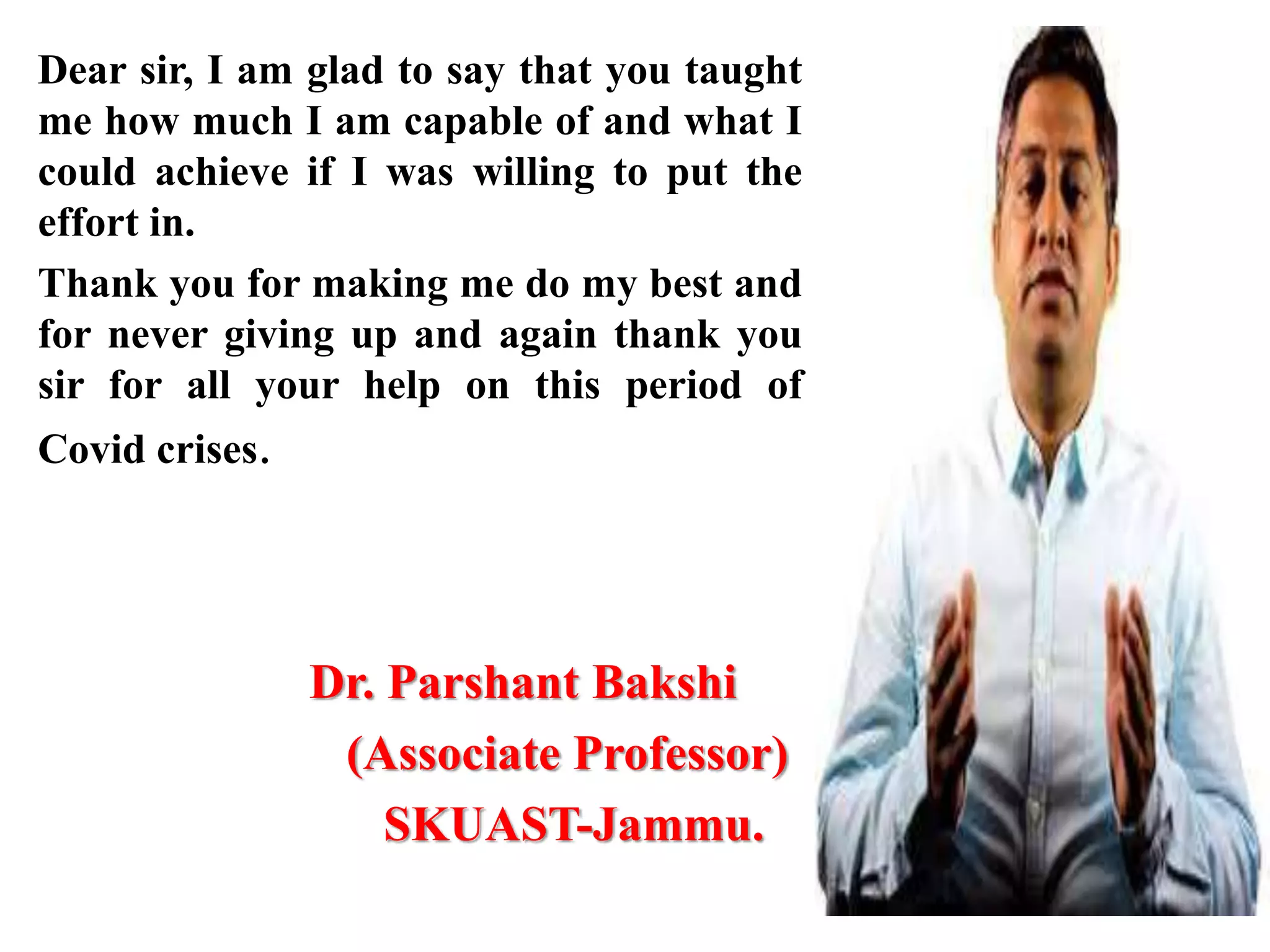 Dear sir, I am glad to say that you taught
me how much I am capable of and what I
could achieve if I was willing to put the
effort in.
Thank you for making me do my best and
for never giving up and again thank you
sir for all your help on this period of
Covid crises.
Dr. Parshant Bakshi
(Associate Professor)
SKUAST-Jammu.
 