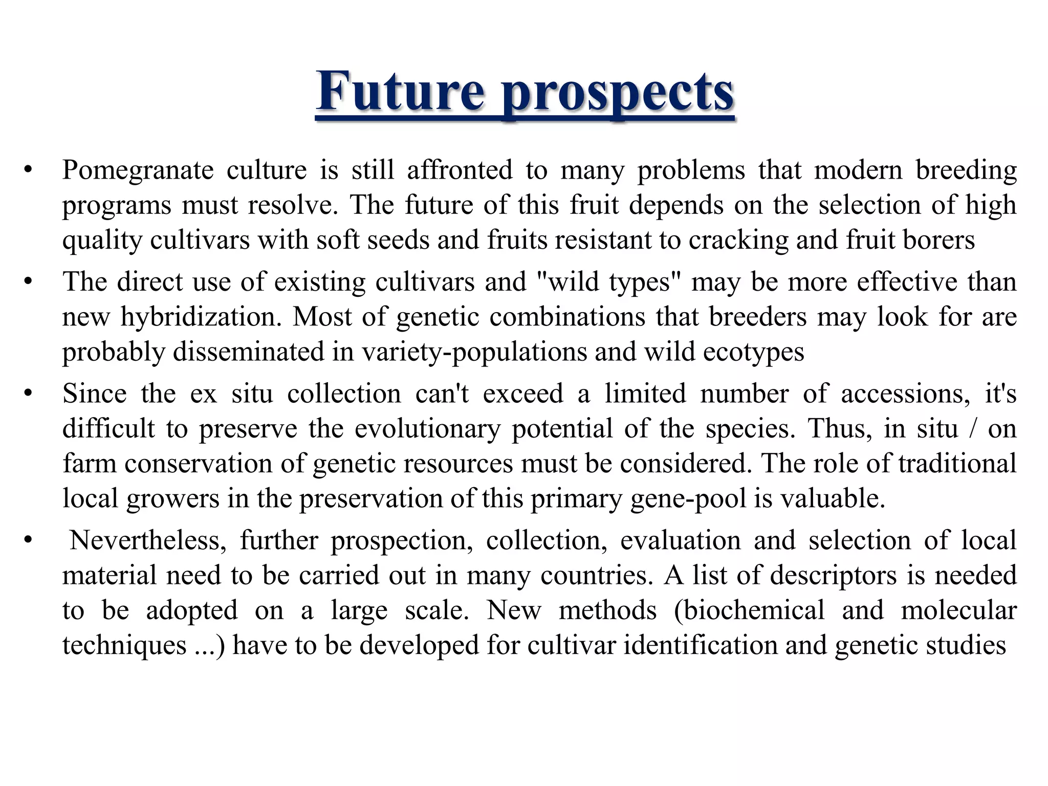 Future prospects
• Pomegranate culture is still affronted to many problems that modern breeding
programs must resolve. The future of this fruit depends on the selection of high
quality cultivars with soft seeds and fruits resistant to cracking and fruit borers
• The direct use of existing cultivars and "wild types" may be more effective than
new hybridization. Most of genetic combinations that breeders may look for are
probably disseminated in variety-populations and wild ecotypes
• Since the ex situ collection can't exceed a limited number of accessions, it's
difficult to preserve the evolutionary potential of the species. Thus, in situ / on
farm conservation of genetic resources must be considered. The role of traditional
local growers in the preservation of this primary gene-pool is valuable.
• Nevertheless, further prospection, collection, evaluation and selection of local
material need to be carried out in many countries. A list of descriptors is needed
to be adopted on a large scale. New methods (biochemical and molecular
techniques ...) have to be developed for cultivar identification and genetic studies
 