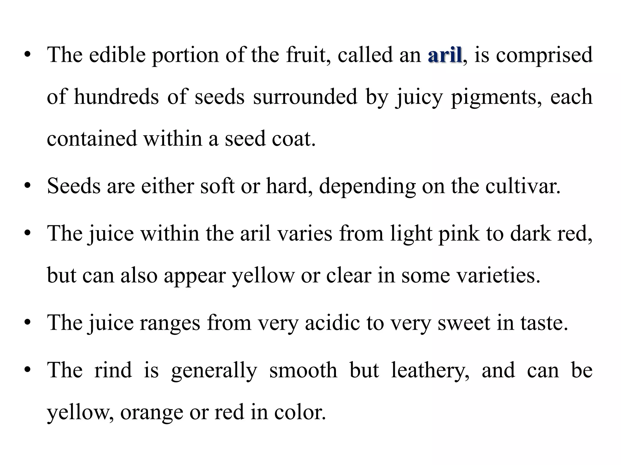 • The edible portion of the fruit, called an aril, is comprised
of hundreds of seeds surrounded by juicy pigments, each
contained within a seed coat.
• Seeds are either soft or hard, depending on the cultivar.
• The juice within the aril varies from light pink to dark red,
but can also appear yellow or clear in some varieties.
• The juice ranges from very acidic to very sweet in taste.
• The rind is generally smooth but leathery, and can be
yellow, orange or red in color.
 