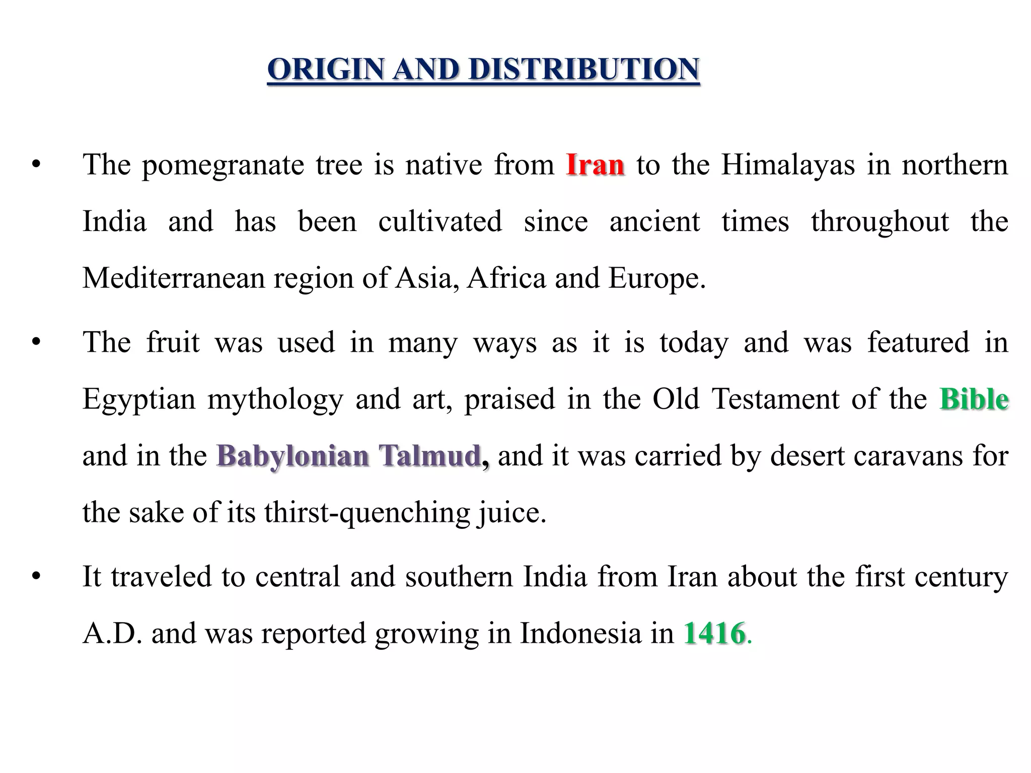 ORIGIN AND DISTRIBUTION
• The pomegranate tree is native from Iran to the Himalayas in northern
India and has been cultivated since ancient times throughout the
Mediterranean region of Asia, Africa and Europe.
• The fruit was used in many ways as it is today and was featured in
Egyptian mythology and art, praised in the Old Testament of the Bible
and in the Babylonian Talmud, and it was carried by desert caravans for
the sake of its thirst-quenching juice.
• It traveled to central and southern India from Iran about the first century
A.D. and was reported growing in Indonesia in 1416.
 