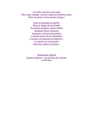 J'ai enfin une larme qui coule
Elle coule, chaude, comme celle de la dernière pluie
Pluie du dernier été du dernier déluge !
Dans le passage du typhon
Dans le sillage de la tornade
Où seules quelques étoiles brillent
Quelques fleurs espèrent
Quelques verdures accueillent
L'unique espoir de la rédemption
L'unique récompense du Seigneur :
Le pardon, la miséricorde
Dans les Jardins du Délice !
Abdelmalek Aghzaf
Espace Salama 1 sur la route de Larache
Le 07/07/2014.
 