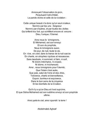 Annonçant l'observation du jeûn,
Perpétuant l'édit d'Allah,
La parole divine et celle de la révélation :
Cette unique beauté n'a donc qu'un seul créateur,
Nommé par les uns : Seigneur
Nommé par d'autres, et par toutes les étoiles
Qui brillent très fort, qui scintillent encore et encore :
Dieu, l'unique, l'Éternel.
Ainsi nous le témoignons,
Et Mohamed, est son envoyé
Et son élu prophète,
Nous le témoignons aussi,
De jour, de nuit, toute la vie,
En rêve, en éveil, dans la transe de la nuit sacrée
En chants, en strophes répétées et ressassées
Sans lassitude, ni sommeil, ni faim, ni soif,
Ni désirs indomptés, ni cruauté,
Ni blâme, ni méchanceté.
Ainsi , nous témoignons pour l'éternité,
Que l'Islam n'est autre,
Que paix, salut de l'âme et des êtres,
Tolérance, charité et bienveillance,
Espoir, bonheur et espérance,
Dans le bon sens de la croyance
Et les bienfaits de la Création.
Qu'il n'y a qu'un Dieu et il est suprême,
Et que Sidna Mohamed est son sublime envoyé et son prophète
ultime.
Ainsi parla le ciel, ainsi répondit la terre !
Abdelmalek Aghzaf
 