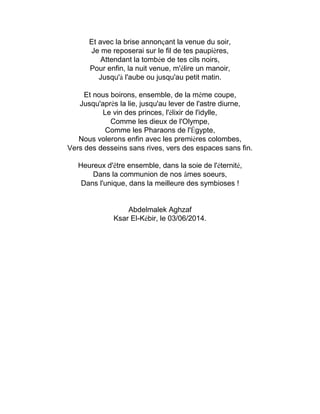 Et avec la brise annonçant la venue du soir,
Je me reposerai sur le fil de tes paupières,
Attendant la tombée de tes cils noirs,
Pour enfin, la nuit venue, m'élire un manoir,
Jusqu'à l'aube ou jusqu'au petit matin.
Et nous boirons, ensemble, de la même coupe,
Jusqu'après la lie, jusqu'au lever de l'astre diurne,
Le vin des princes, l'élixir de l'idylle,
Comme les dieux de l'Olympe,
Comme les Pharaons de l'Égypte,
Nous volerons enfin avec les premières colombes,
Vers des desseins sans rives, vers des espaces sans fin.
Heureux d'être ensemble, dans la soie de l'éternité,
Dans la communion de nos âmes soeurs,
Dans l'unique, dans la meilleure des symbioses !
Abdelmalek Aghzaf
Ksar El-Kébir, le 03/06/2014.
 