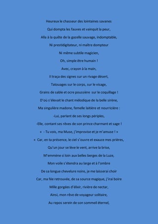Heureux le chasseur des lointaines savanes
Qui dompta les fauves et vainquit la peur,
Alla à la quête de la gazelle sauvage, indomptable,
Ni prestidigitateur, ni maître dompteur
Ni même subtile magicien,
Oh, simple être humain !
Avec, crayon à la main,
Il traça des signes sur un rivage désert,
Tatouages sur le corps, sur le visage,
Grains de sable et ocre poussière sur le coquillage !
D’où s’élevait le chant mélodique de la belle sirène,
Ma singulière madone, femelle laitière et nourricière :
-Lui, parlant de ses longs périples,
-Elle, contant ses rêves de son prince charmant et sage !
« - Tu vois, ma Muse, j’improvise et je m’amuse ! »
« Car, en ta présence, le ciel s’ouvre et exauce mes prières,
Qu’un jour se lève le vent, arrive la brise,
M’emmène si loin aux belles berges de la Luze,
Mon voile s’étendra au large et à l’ombre
De sa longue chevelure noire, je me laisserai choir
Car, ma fée retrouvée, de sa source magique, j’irai boire
Mille gorgées d’élixir, rivière de nectar,
Ainsi, mon rêve de voyageur solitaire,
Au repos serein de son sommeil éternel,
 
