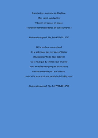 Que du rêve, mon âme se désaltère,
Mon esprit saoul galère
Vit enfin en transe, en extase
Tourbillon de transcendance en transhumance !
Abdelmalek Aghzaf, Fès, le 09/02/2015®©
Où le bonheur nous attend
En la splendeur des myriades d’étoiles
De galaxies infinies nous aspirent
Où la musique du silence nous envoûte
Nous entraîne en mystiques incantations
En danse de nulle part et d’ailleurs,
Le ciel et la terre sont une parabole de l’allégresse !
Abdelmalek Aghzaf, Fès, le 27/02/2015®©
 