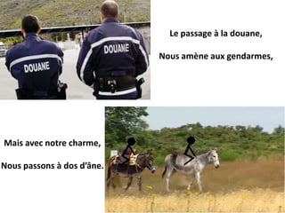 Le passage à la douane,

                            Nous amène aux gendarmes,




Mais avec notre charme,

Nous passons à dos d’âne.
 