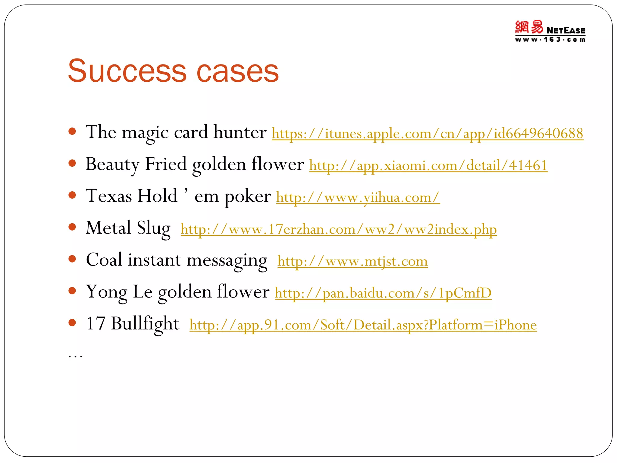 Success cases
 The magic card hunter https://itunes.apple.com/cn/app/id6649640688
 Beauty Fried golden flower http://app.xiaomi.com/detail/41461
 Texas Hold ’ em poker http://www.yiihua.com/
 Metal Slug http://www.17erzhan.com/ww2/ww2index.php
 Coal instant messaging http://www.mtjst.com
 Yong Le golden flower http://pan.baidu.com/s/1pCmfD
 17 Bullfight http://app.91.com/Soft/Detail.aspx?Platform=iPhone
…

 