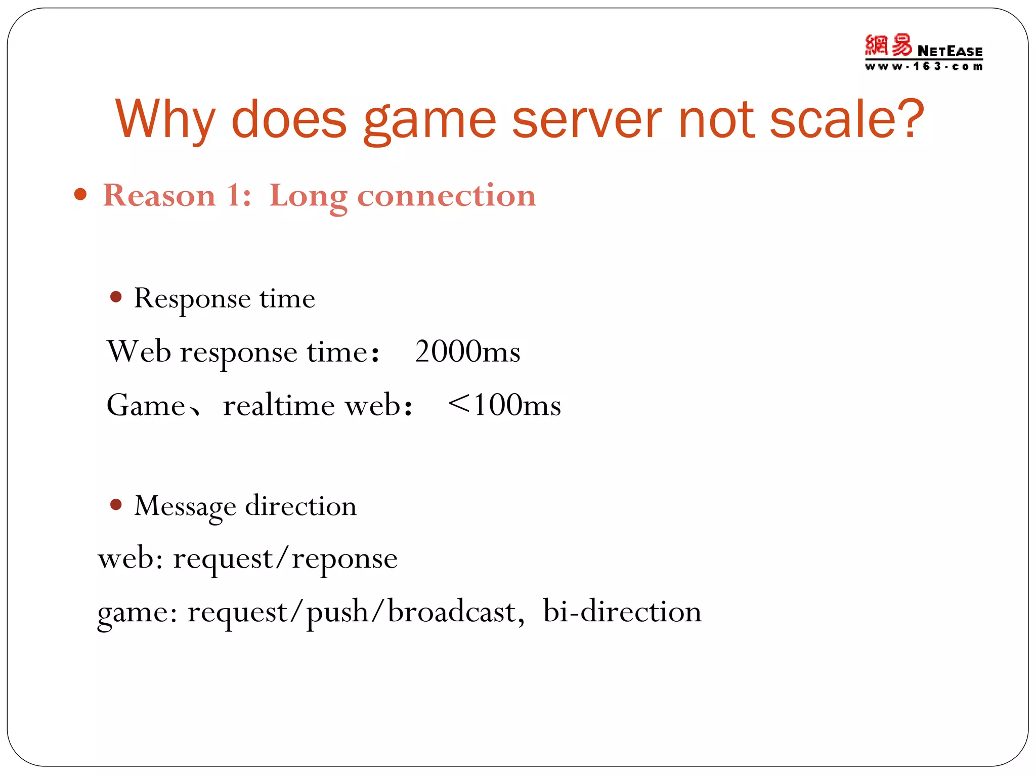Why does game server not scale?
 Reason 1: Long connection
 Response time

Web response time： 2000ms
Game、realtime web： <100ms
 Message direction

web: request/reponse
game: request/push/broadcast, bi-direction

 