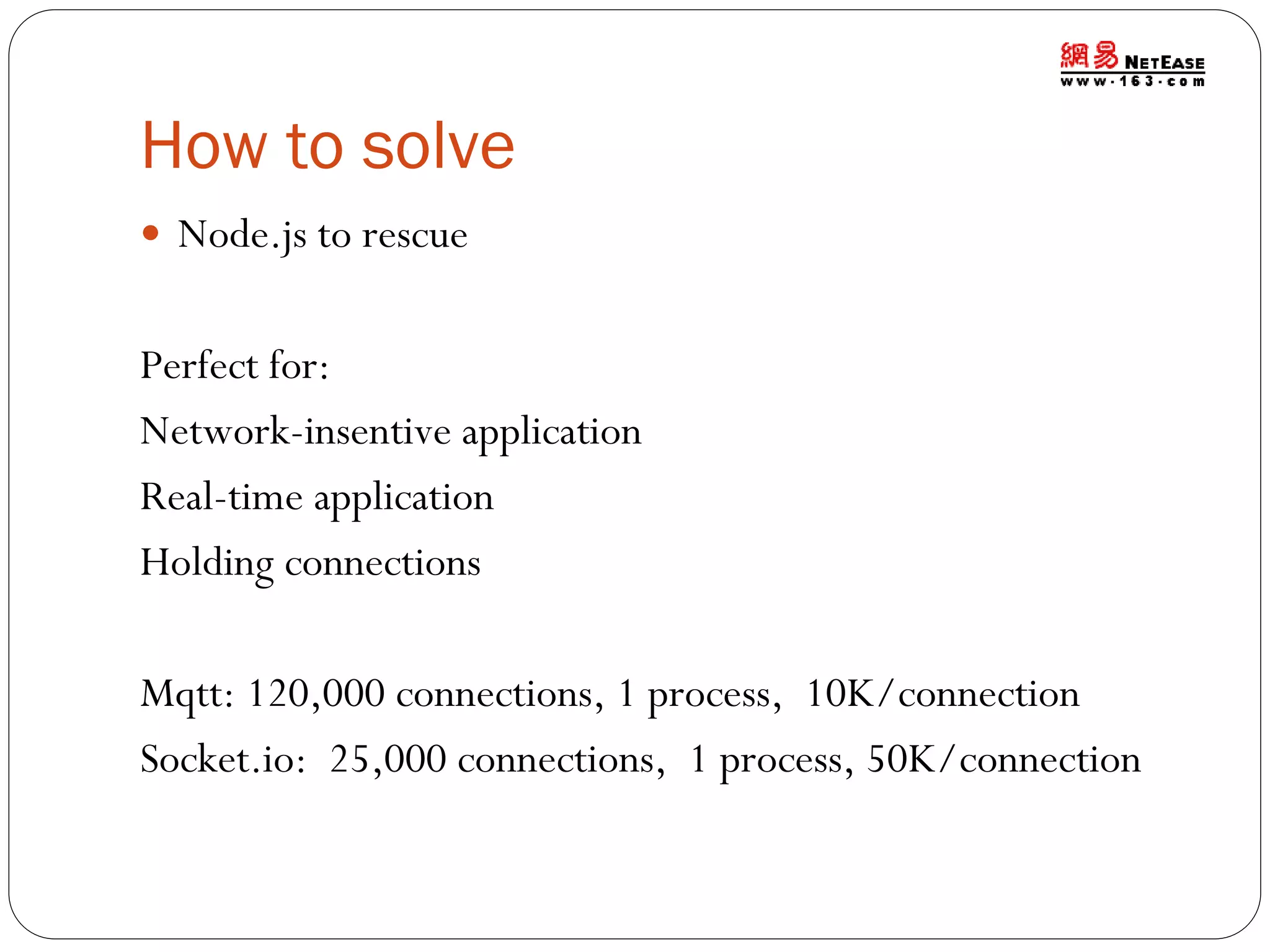How to solve
 Node.js to rescue

Perfect for:
Network-insentive application
Real-time application
Holding connections
Mqtt: 120,000 connections, 1 process, 10K/connection
Socket.io: 25,000 connections, 1 process, 50K/connection

 