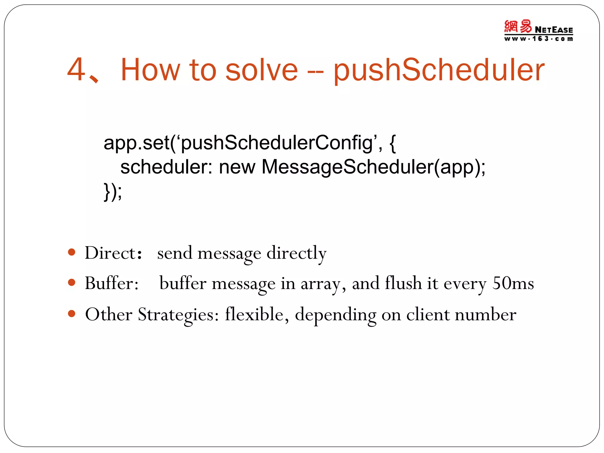 4、How to solve -- pushScheduler
app.set(‘pushSchedulerConfig’, {
scheduler: new MessageScheduler(app);
});
 Direct：send message directly
 Buffer:

buffer message in array, and flush it every 50ms
 Other Strategies: flexible, depending on client number

 