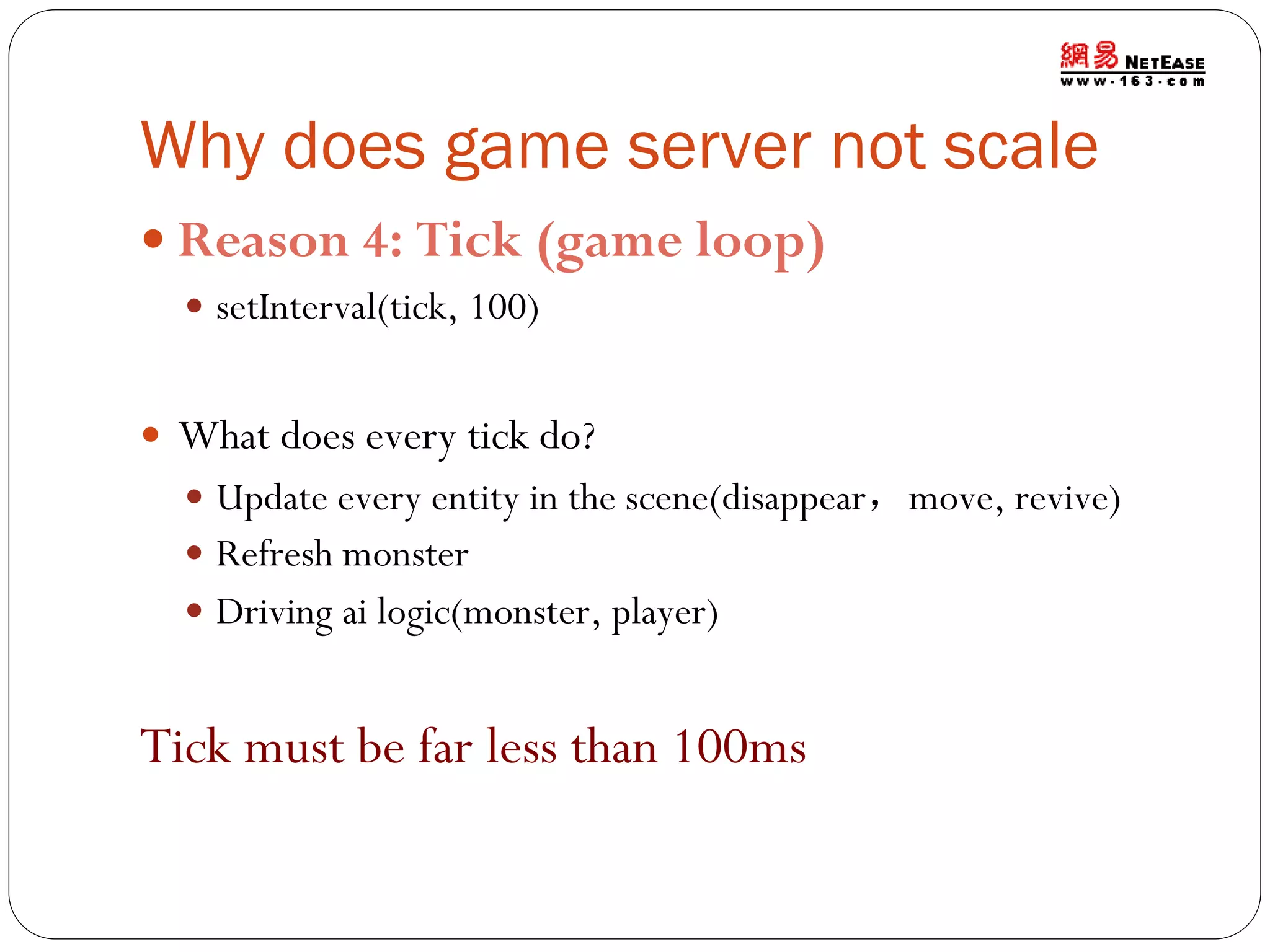 Why does game server not scale
 Reason 4: Tick (game loop)
 setInterval(tick, 100)

 What does every tick do?
 Update every entity in the scene(disappear，move, revive)
 Refresh monster
 Driving ai logic(monster, player)

Tick must be far less than 100ms

 
