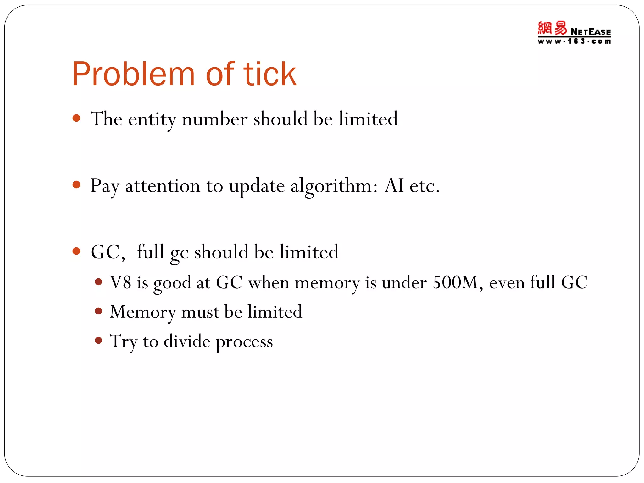 Problem of tick
 The entity number should be limited
 Pay attention to update algorithm: AI etc.

 GC, full gc should be limited
 V8 is good at GC when memory is under 500M, even full GC
 Memory must be limited
 Try to divide process

 