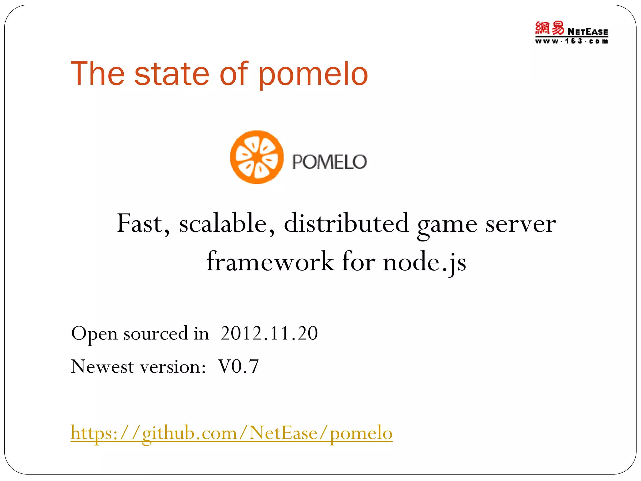 The state of pomelo

Fast, scalable, distributed game server
framework for node.js
Open sourced in 2012.11.20
Newest version: V0.7
https://github.com/NetEase/pomelo

 