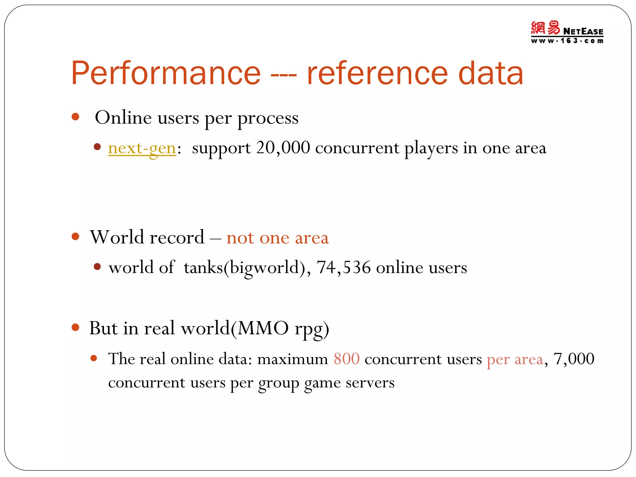 Performance --- reference data
 Online users per process
 next-gen: support 20,000 concurrent players in one area

 World record – not one area
 world of tanks(bigworld), 74,536 online users

 But in real world(MMO rpg)
 The real online data: maximum 800 concurrent users per area, 7,000

concurrent users per group game servers

 