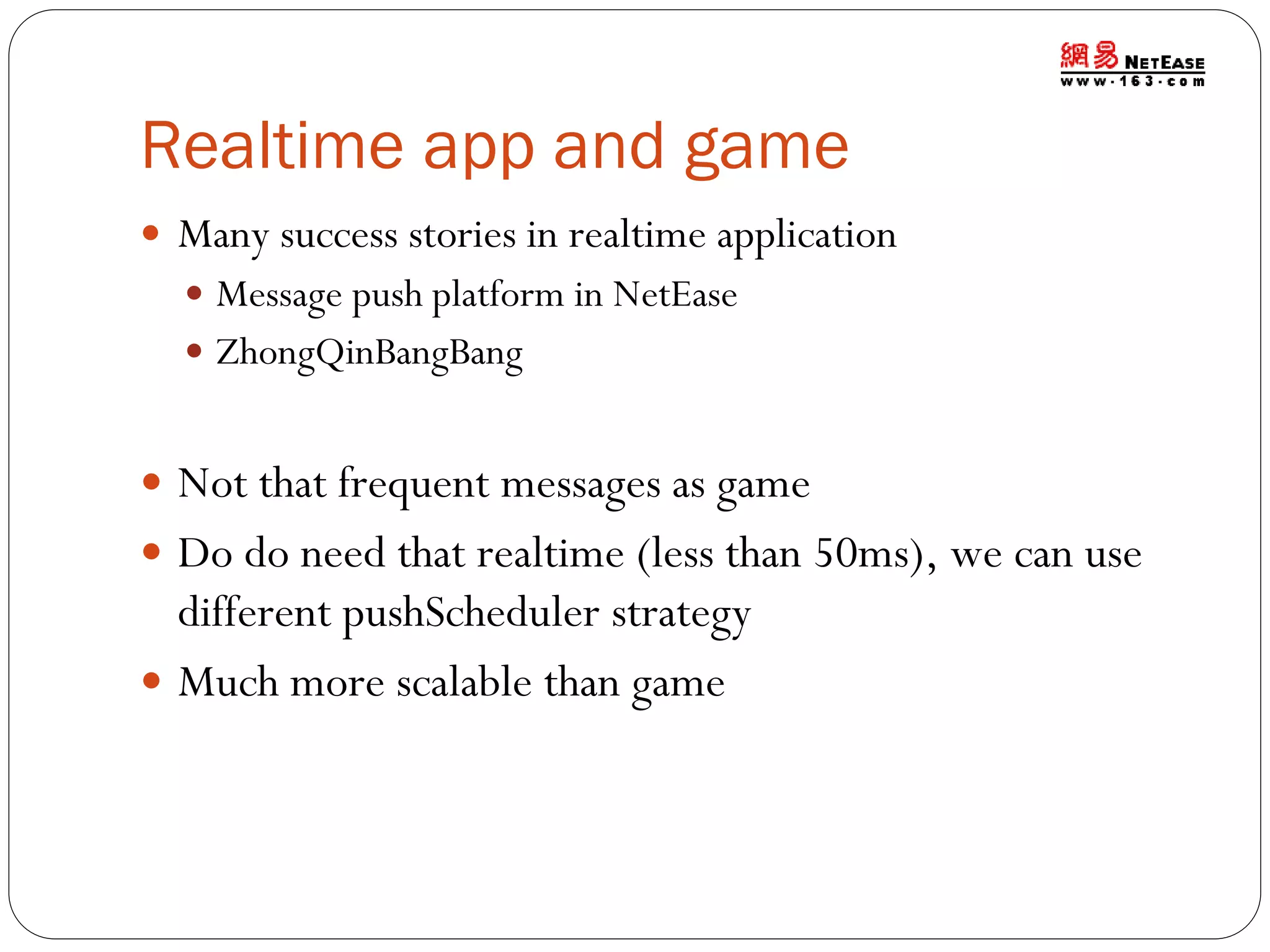 Realtime app and game
 Many success stories in realtime application
 Message push platform in NetEase
 ZhongQinBangBang

 Not that frequent messages as game
 Do do need that realtime (less than 50ms), we can use

different pushScheduler strategy
 Much more scalable than game

 