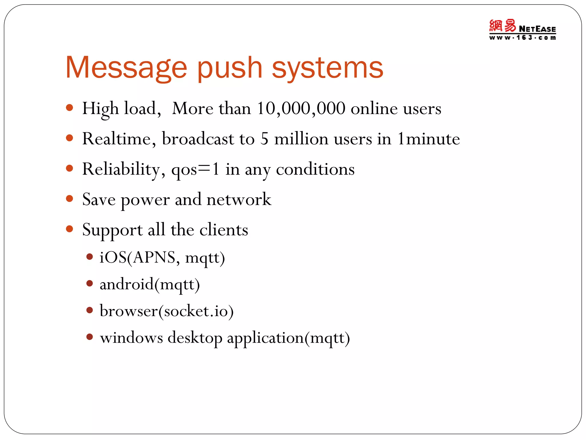 Message push systems
 High load, More than 10,000,000 online users

 Realtime, broadcast to 5 million users in 1minute
 Reliability, qos=1 in any conditions
 Save power and network

 Support all the clients
 iOS(APNS, mqtt)
 android(mqtt)
 browser(socket.io)

 windows desktop application(mqtt)

 