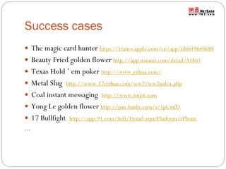 Success cases
 The magic card hunter https://itunes.apple.com/cn/app/id6649640688
 Beauty Fried golden flower http://app.xiaomi.com/detail/41461
 Texas Hold ’ em poker http://www.yiihua.com/
 Metal Slug http://www.17erzhan.com/ww2/ww2index.php
 Coal instant messaging http://www.mtjst.com
 Yong Le golden flower http://pan.baidu.com/s/1pCmfD
 17 Bullfight http://app.91.com/Soft/Detail.aspx?Platform=iPhone
…

 